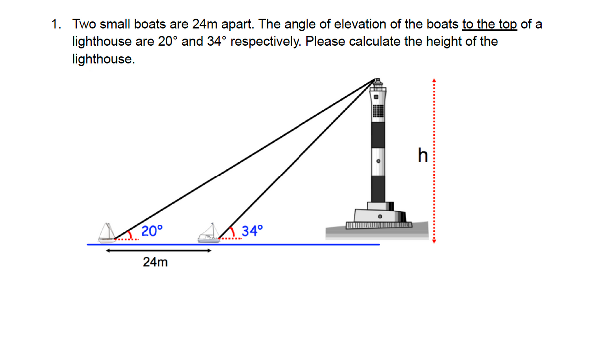 1. Two small boats are 24m apart. The angle of elevation of the boats to the top of a
lighthouse are 20° and 34° respectively. Please calculate the height of the
lighthouse.
20°
24m
AX34°
h