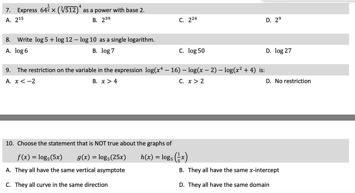 4
1
7. Express 64 × (√√512)* as a power with base 2.
A. 215
B. 239
as a single logarithm.
B. log 7
8. Write log 5 + log 12 – log 10
A. log 6
C. 224
C. log 50
9. The restriction on the variable in the expression log(xª − 16) – log(x − 2) − log(x² + 4) is:
A. x < -2
B. x > 4
C. x > 2
10. Choose the statement that is NOT true about the graphs of
f(x) = log5 (5x)
g(x) = log5 (25x)
h(x) = log5 (x)
A. They all have the same vertical asymptote
C. They all curve in the same direction
D. 2⁹
D. log 27
D. No restriction
B. They all have the same x-intercept
D. They all have the same domain