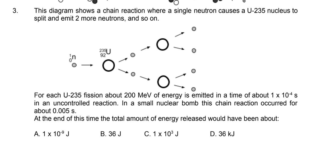 3.
This diagram shows a chain reaction where a single neutron causes a U-235 nucleus to
split and emit 2 more neutrons, and so on.
235U
92
For each U-235 fission about 200 MeV of energy is emitted in a time of about 1 × 10-4 s
in an uncontrolled reaction. In a small nuclear bomb this chain reaction occurred for
about 0.005 s.
At the end of this time the total amount of energy released would have been about:
A. 1 x 10-9 J
B. 36 J
C. 1 x 103 J
D. 36 kJ