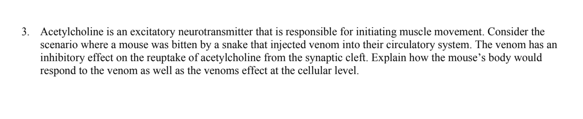 3. Acetylcholine is an excitatory neurotransmitter that is responsible for initiating muscle movement. Consider the
scenario where a mouse was bitten by a snake that injected venom into their circulatory system. The venom has an
inhibitory effect on the reuptake of acetylcholine from the synaptic cleft. Explain how the mouse's body would
respond to the venom as well as the venoms effect at the cellular level.