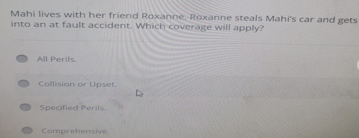 Mahi lives with her friend Roxanne. Roxanne steals Mahi's car and gets
into an at fault accident. Which coverage will apply?
All Perils.
Collision or Upset.
Specified Perils.
Comprehensive.
DS