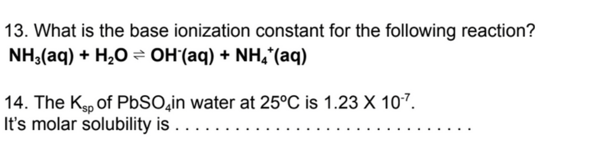 13. What is the base ionization constant for the following reaction?
NH3(aq) + H₂O OH(aq) + NH4*(aq)
14. The Ksp of PbSO in water at 25°C is 1.23 X 10-7.
It's molar solubility is . . . . .