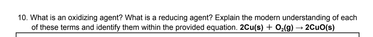 10. What is an oxidizing agent? What is a reducing agent? Explain the modern understanding of each
of these terms and identify them within the provided equation. 2Cu(s) + O₂(g) → 2CuO(s)