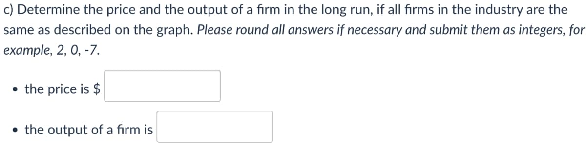 c) Determine the price and the output of a firm in the long run, if all firms in the industry are the
same as described on the graph. Please round all answers if necessary and submit them as integers, for
example, 2, 0, -7.
• the price is $
• the output of a firm is
