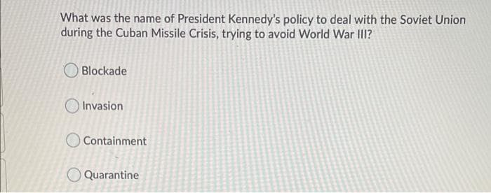 What was the name of President Kennedy's policy to deal with the Soviet Union
during the Cuban Missile Crisis, trying to avoid World War II?
Blockade
Invasion
O Containment
Quarantine
