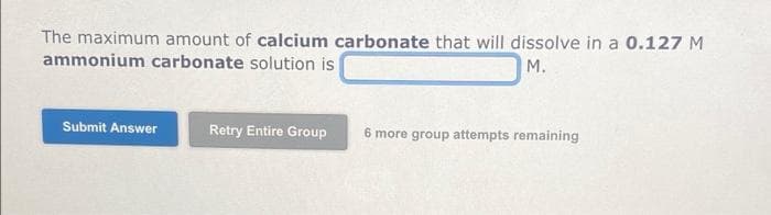 The maximum amount of calcium carbonate that will dissolve in a 0.127 M
ammonium carbonate solution is
M.
Submit Answer
Retry Entire Group
6 more group attempts remaining
