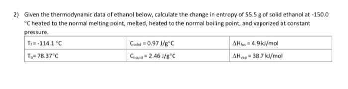 2) Given the thermodynamic data of ethanol below, calculate the change in entropy of 55.5 g of solid ethanol at -150.0
°Cheated to the normal melting point, melted, heated to the normal boiling point, and vaporized at constant
pressure.
AHa 4.9 kl/mol
AH- 38.7 kl/mol
Tr-114.1 °C
Cuold 0.97 J/g°C
Chaid" 2.46 J/g°C
Te 78.37°C
