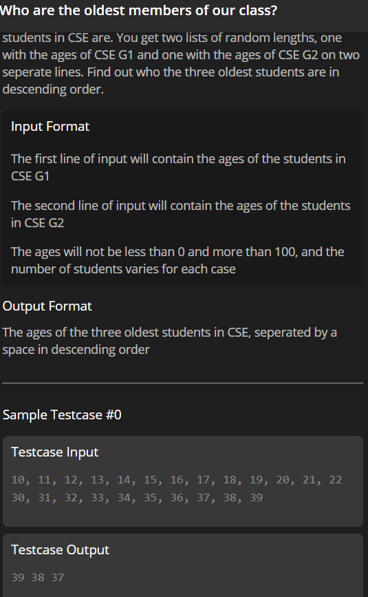 Who are the oldest members of our class?
students in CSE are. You get two lists of random lengths, one
with the ages of CSE G1 and one with the ages of CSE G2 on two
seperate lines. Find out who the three oldest students are in
descending order.
Input Format
The first line of input will contain the ages of the students in
CSE G1
The second line of input will contain the ages of the students
in CSE G2
The ages will not be less than 0 and more than 100, and the
number of students varies for each case
Output Format
The ages of the three oldest students in CSE, seperated by a
space in descending order
Sample Testcase #0
Testcase Input
10, 11, 12, 13, 14, 15, 16, 17, 18, 19, 20, 21, 22
30, 31, 32, 33, 34, 35, З6, 37, 38, 39
Testcase Output
39 38 37
