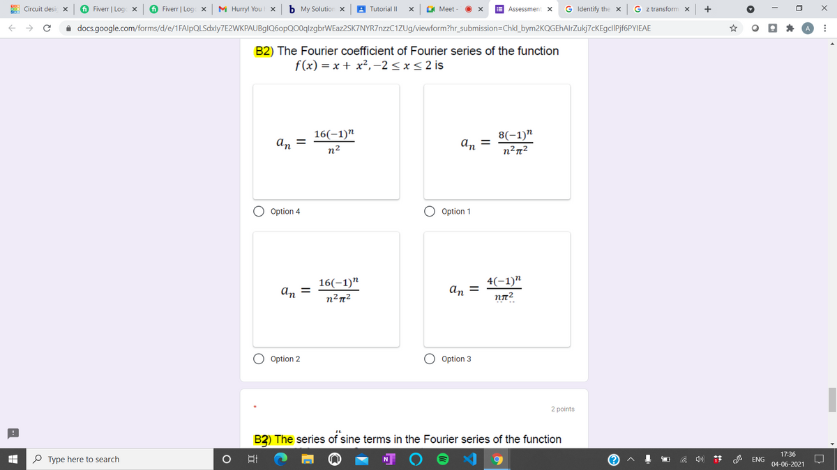 Circuit desic x
i Fiverr | Logc X
i Fiverr | Logc X
M Hurry! You x
b My Solution x
A Tutorial II
G Meet
E Assessment x
G Identify the x
G z transform x
+
i docs.google.com/forms/d/e/1FAlpQLSdxly7E2WKPAUBglQ6opQO0qlzgbrWEaz2SK7NYR7nzzC1ZUg/viewform?hr_submission=Chkl_bym2KQGEhAlrZukj7cKEgclIPjf6PYIEAE
B2) The Fourier coefficient of Fourier series of the function
f(x) = x + x², -2< x<2 is
16(-1)"
An =
8(-1)"
n2
An =
n²n²
Option 4
Option 1
16(-1)"
4(-1)"
An =
An
Option 2
Option 3
2 points
B2) The series of sine terms in the Fourier series of the function
O Type here to search
17:36
ENG
04-06-2021
...
