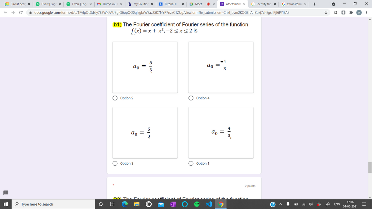 Circuit desic x
i Fiverr | Logc X
i Fiverr | Logc X
M Hurry! You ×
b My Solution x
A Tutorial II
I Meet
E Assessment X
G Identify the x
G z transform x
+
i docs.google.com/forms/d/e/1FAlpQLSdxly7E2WKPAUBglQ6opQO0qlzgbrWEaz2SK7NYR7nzzC1ZUg/viewform?hr_submission=Chkl_bym2KQGEhAlrZukj7cKEgclIPjf6PYIEAE
b1) The Fourier coefficient of Fourier series of the function
= x + x²,-2 <x<2 is
f(x)
•4
ao =
ao ="
Option 2
Option 4
5
ao
do
Option 3
Option 1
2 points
D2LThe Courier
iont of FAurier coios
the funotion
17:36
O Type here to search
ENG
04-06-2021
...
