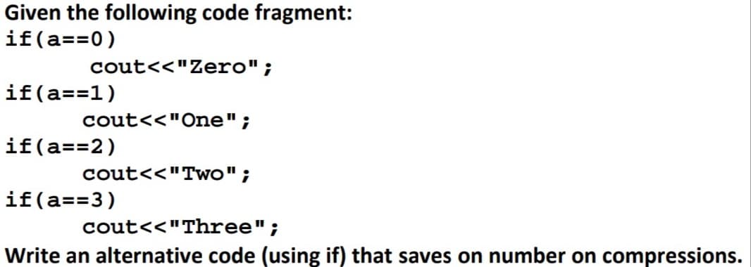 Given the following code fragment:
if(a==0)
cout<<"Zero";
if(a==1)
cout<<"One" ;
if(a== 2)
cout<<"Two";
if(a==3)
cout<<"Three";
Write an alternative code (using if) that saves on number on compressions.