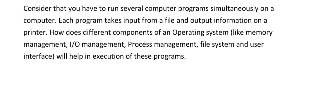 Consider that you have to run several computer programs simultaneously on a
computer. Each program takes input from a file and output information on a
printer. How does different components of an Operating system (like memory
management, I/O management, Process management, file system and user
interface) will help in execution of these programs.
