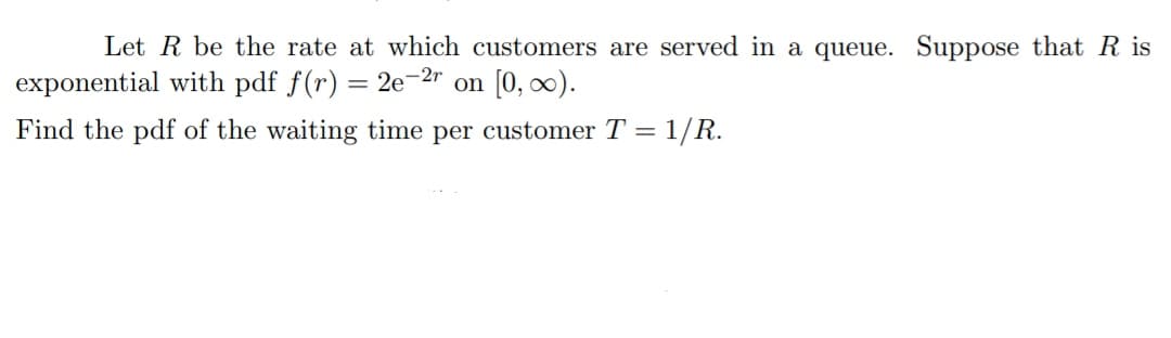 Let R be the rate at which customers are served in a queue. Suppose that Ris
exponential with pdf f(r) = 2e-2r on [0, ∞).
Find the pdf of the waiting time per customer T = 1/R.