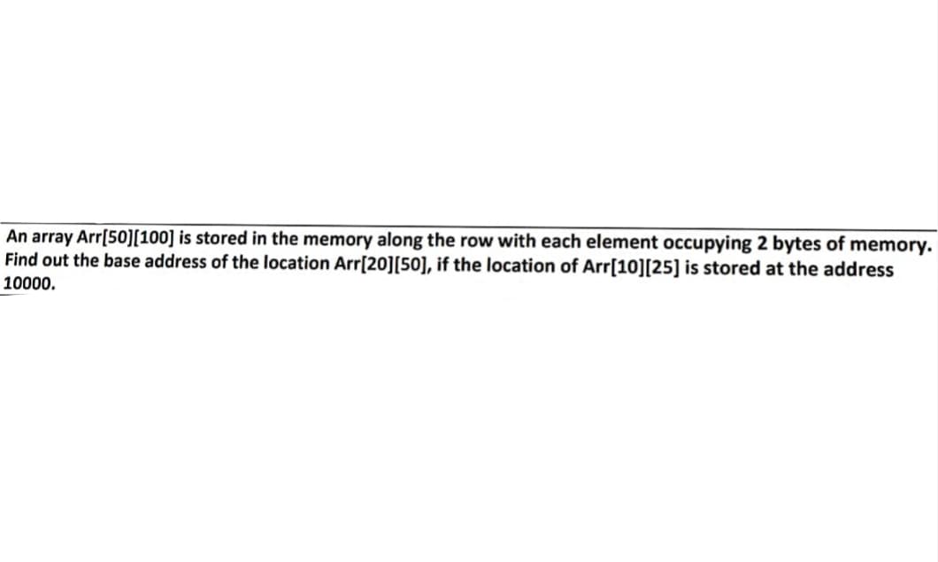 An array Arr[50][100] is stored in the memory along the row with each element occupying 2 bytes of memory.
Find out the base address of the location Arr[20][50], if the location of Arr[10][25] is stored at the address
10000.