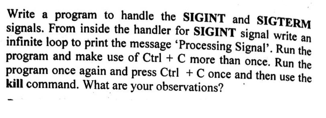 Write a program to handle the SIGINT and SIGTERM
signals. From inside the handler for SIGINT signal write an
infinite loop to print the message 'Processing Signal'. Run the
program and make use of Ctrl + C more than once. Run the
program once again and press Ctrl + C once and then use the
kill command. What are your observations?
1