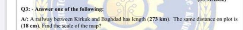 Q3: - Answer one of the following:
A/: A railway between Kirkuk and Baghdad has length (273 km). The same distance on plot is
(18 cm). Find the scale of the map?
e - K
