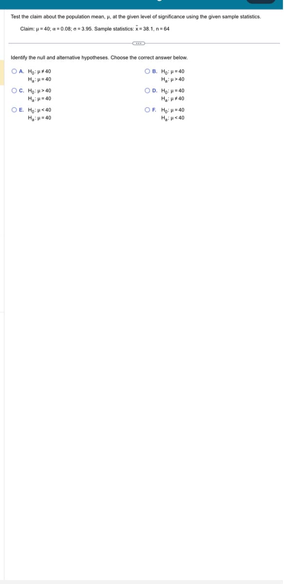 Test the claim about the population mean, μ, at the given level of significance using the given sample statistics.
Claim: μ=40; x = 0.08; a=3.95. Sample statistics: X=38.1, n=64
Identify the null and alternative hypotheses. Choose the correct answer below.
OA. Ho: #40
OB. Ho: H=40
H₂=40
H₂>40
OC. Ho: >40
H₂:μ=40
O E. Ho: <40
H₂H=40
OD. Ho: H=40
Η:μ * 40
OF. Ho: H=40
H₂H<40