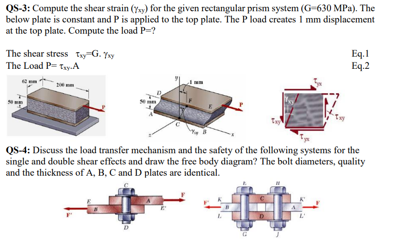 QS-3: Compute the shear strain (yxy) for the given rectangular prism system (G=630 MPa). The
below plate is constant and P is applied to the top plate. The P load creates 1 mm displacement
at the top plate. Compute the load P=?
The shear stress Txy G. Yxy
The Load P= Txy.A
62 mm
50 mm
200 mm.
B
50 mm
D
A
D
mm
Ysy B
QS-4: Discuss the load transfer mechanism and the safety of the following systems for the
single and double shear effects and draw the free body diagram? The bolt diameters, quality
and the thickness of A, B, C and D plates are identical.
L
B
xy
D
Eq.1
Eq.2