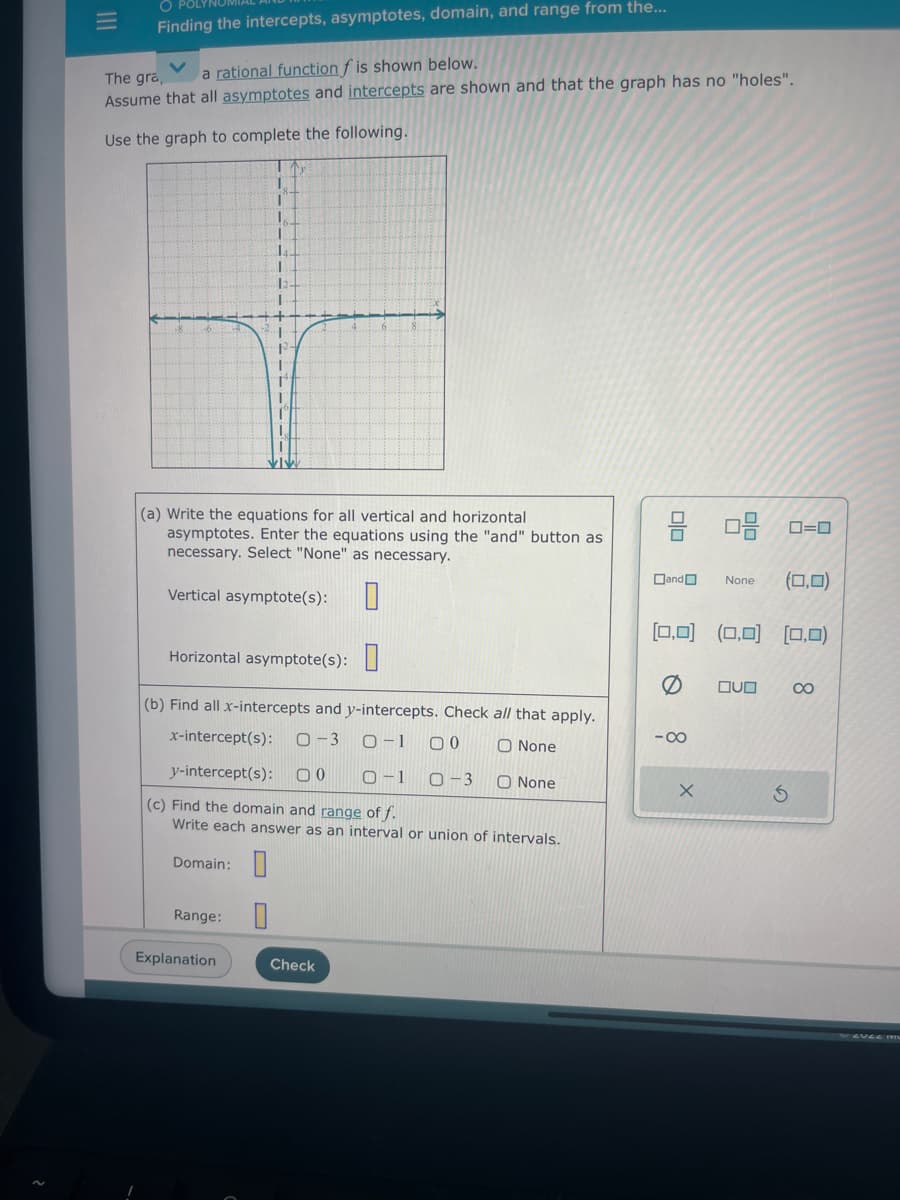 O
Finding the intercepts, asymptotes, domain, and range from the...
The gra,
V a rational function f is shown below.
Assume that all asymptotes and intercepts are shown and that the graph has no "holes".
Use the graph to complete the following.
(a) Write the equations for all vertical and horizontal
asymptotes. Enter the equations using the "and" button as
necessary. Select "None" as necessary.
Vertical asymptote(s):
Horizontal asymptote(s):
(b) Find all x-intercepts and y-intercepts. Check all that apply.
x-intercept(s): 0-3 0-1 00
O None
y-intercept(s): 00 0-1
0-3 O None
(c) Find the domain and range of f.
Write each answer as an interval or union of intervals.
Domain:
Range:
Explanation
0
Check
00
and
8 0
0-0 20
[0,0] (0,0] [0,0)
X
None (0,0)
OVO
8