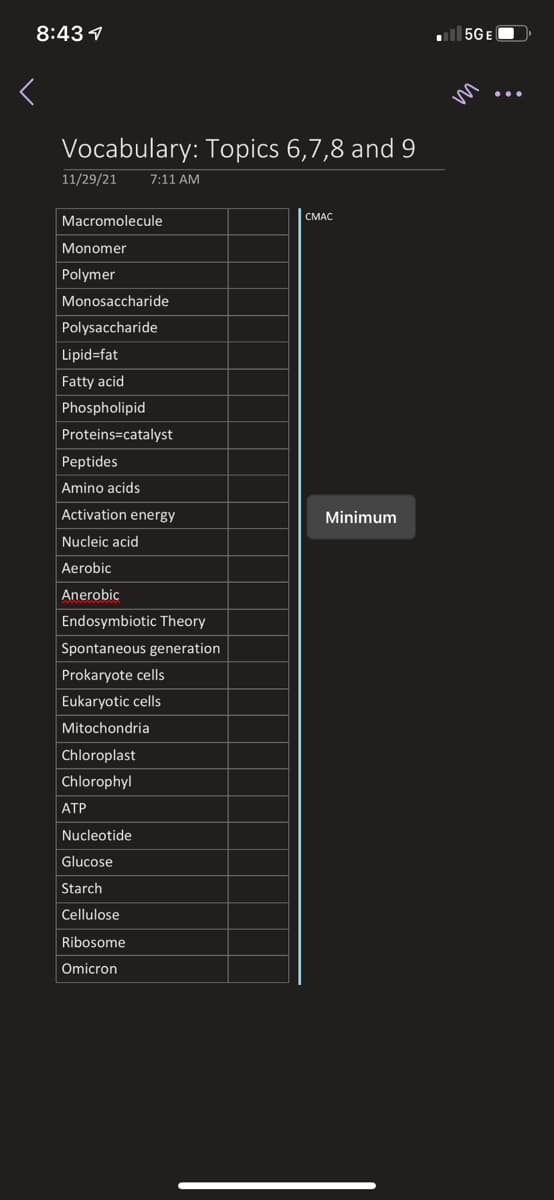 8:43 1
all 5GE
m
Vocabulary: Topics 6,7,8 and 9
11/29/21
7:11 AM
CMAC
Macromolecule
Monomer
Polymer
Monosaccharide
Polysaccharide
Lipid=fat
Fatty acid
Phospholipid
Proteins=catalyst
Peptides
Amino acids
Activation energy
Minimum
Nucleic acid
Aerobic
Anerobic
Endosymbiotic Theory
Spontaneous generation
Prokaryote cells
Eukaryotic cells
Mitochondria
Chloroplast
Chlorophyl
АТР
Nucleotide
Glucose
Starch
Cellulose
Ribosome
Omicron
