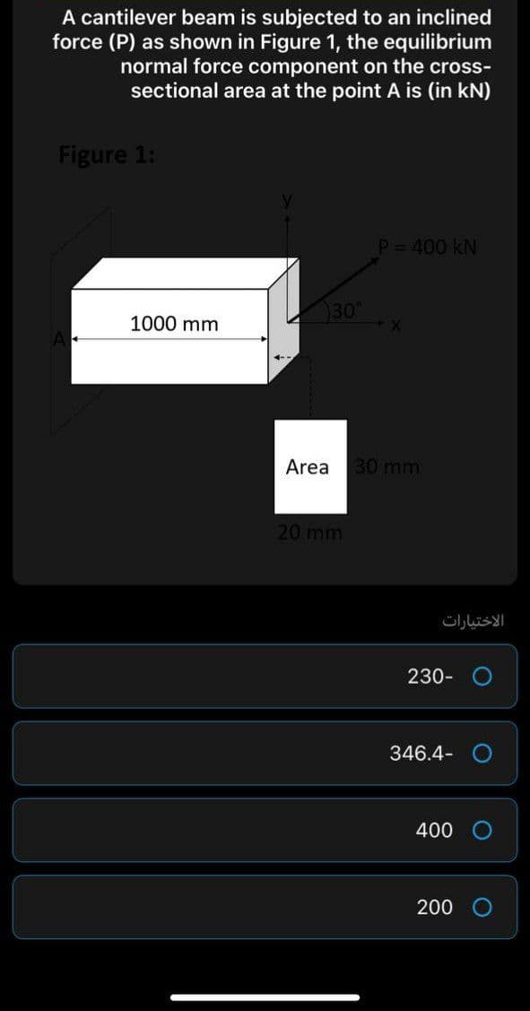 A cantilever beam is subjected to an inclined
force (P) as shown in Figure 1, the equilibrium
normal force component on the cross-
sectional area at the point A is (in kN)
Figure 1:
P= 400 kN
30
1000 mm
Area 30 mm
20 mm
الاختيارات
230-
346.4- O
400
200 O
