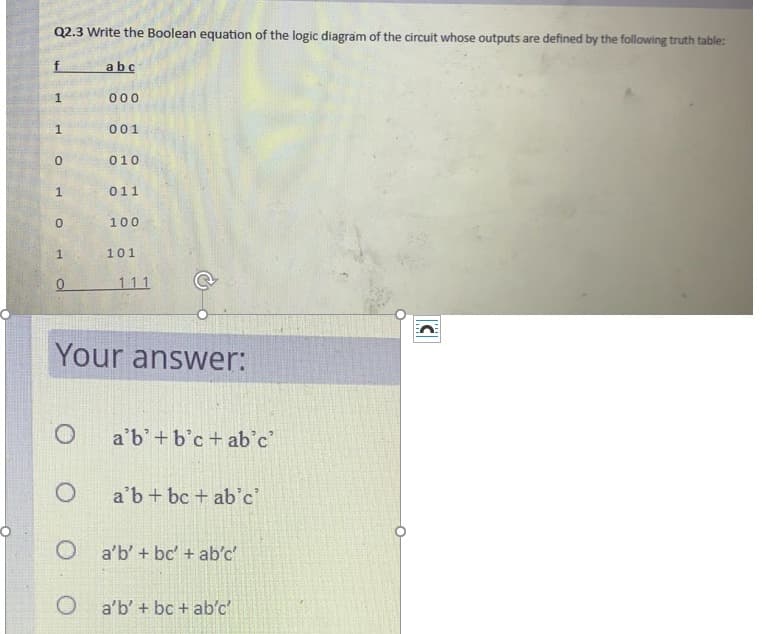 Q2.3 Write the Boolean equation of the logic diagram of the circuit whose outputs are defined by the following truth table:
f.
abc
000
001
010
011
100
101
111
Your answer:
a'b'+b'c+ ab'c
a'b+ bc + ab'c'
O a'b' + bc' + ab'c
O a'b' + bc + ab'c
1.
1.
