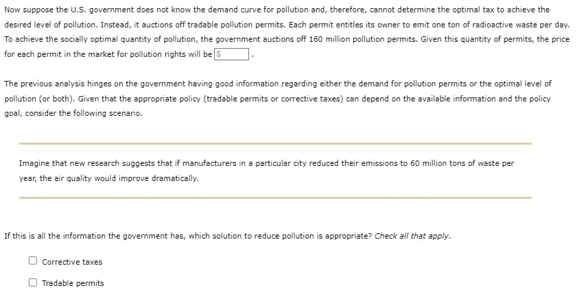 Now suppose the U.S. government does not know the demand curve for pollution and, therefore, cannot determine the optimal tax to achieve the
desired level of pollution. Instead, it auctions off tradable pollution permits. Each permit entitles its owner to emit one ton of radioactive waste per day.
To achieve the socially optimal quantity of pollution, the government auctions off 160 million pollution permits. Given this quantity of permits, the price
for each permit in the market for pollution rights will be $
The previous analysis hinges on the government having good information regarding either the demand for pollution permits or the optimal level of
pollution (or both). Given that the appropriate policy (tradable permits or corrective taxes) can depend on the available information and the policy
goal, consider the following scenario.
Imagine that new research suggests that if manufacturers in a particular city reduced their emissions to 60 million tons of waste per
year, the air quality would improve dramatically.
If this is all the information the government has, which solution to reduce pollution is appropriate? Check all that apply.
Corrective taxes
Tradable permits