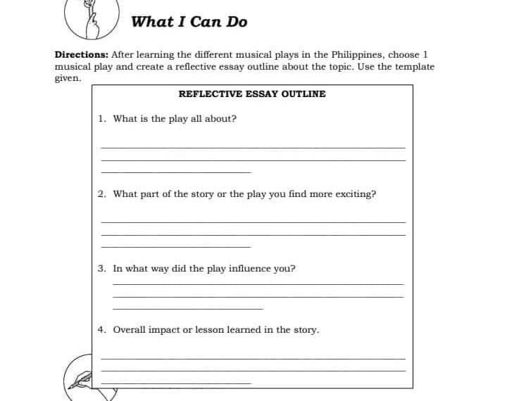 What I Can Do
Directions: After learning the different musical plays in the Philippines, choose 1
musical play and create a reflective essay outline about the topic. Use the template
given.
REFLECTIVE ESSAY OUTLINE
1. What is the play all about?
2. What part of the story or the play you find more exciting?
3. In what way did the play influence you?
4. Overall impact or lesson learned in the story.