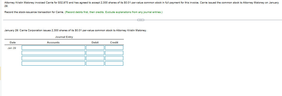 Attorney Kristin Maloney invoiced Carrie for $32,970 and has agreed to accept 2,300 shares of its $0.01 par-value common stock in full payment for this invoice. Carrie issued the common stock to Attorney Maloney on January
29.
Record the stock-issuance transaction for Carrie. (Record debits first, then credits. Exclude explanations from any journal entries.)
January 29: Carrie Corporation issues 2,300 shares of its $0.01 par-value common stock Attorney Kristin Maloney
Journal Entry
Date
Jan 29
Accounts
Debit
Credit