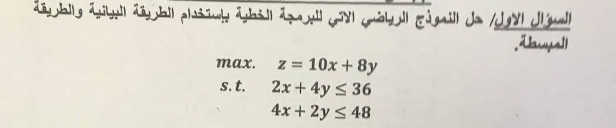 السؤال الأول/ حل النموذج الرياضي الاتي للبرمجة الخطية باستخدام الطريقة البيانية والطريقة
المبسطة.
тах.
z = 10x + 8y
2x + 4y < 36
4x + 2y < 48
s.t.
