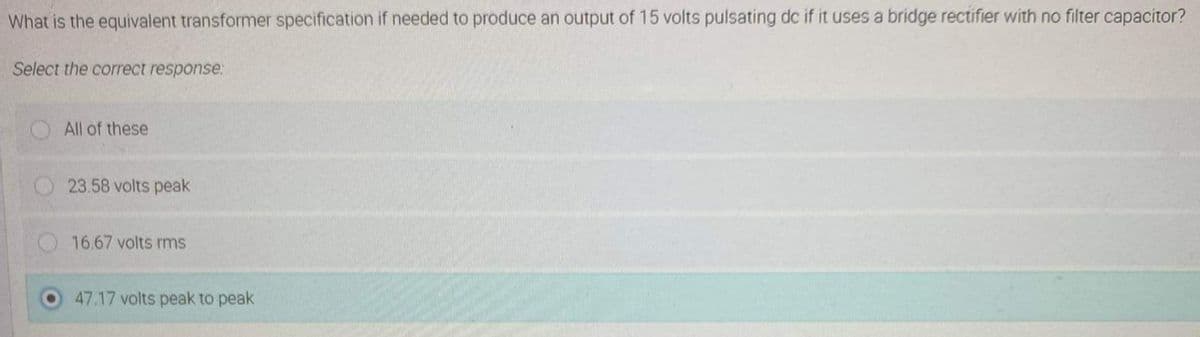 What is the equivalent transformer specification if needed to produce an output of 15 volts pulsating dc if it uses a bridge rectifier with no filter capacitor?
Select the correct response:
All of these
23.58 volts peak
16.67 volts rms
47.17 volts peak to peak