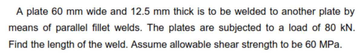 A plate 60 mm wide and 12.5 mm thick is to be welded to another plate by
means of parallel fillet welds. The plates are subjected to a load of 80 kN.
Find the length of the weld. Assume allowable shear strength to be 60 MPa.
