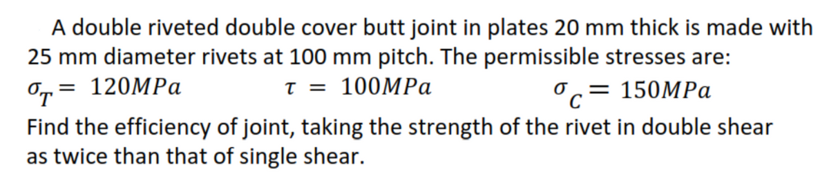 A double riveted double cover butt joint in plates 20 mm thick is made with
25 mm diameter rivets at 100 mm pitch. The permissible stresses are:
O,= 120MPa
T =
100MPA
Oc= 150MPa
σ,
%|
Find the efficiency of joint, taking the strength of the rivet in double shear
as twice than that of single shear.
