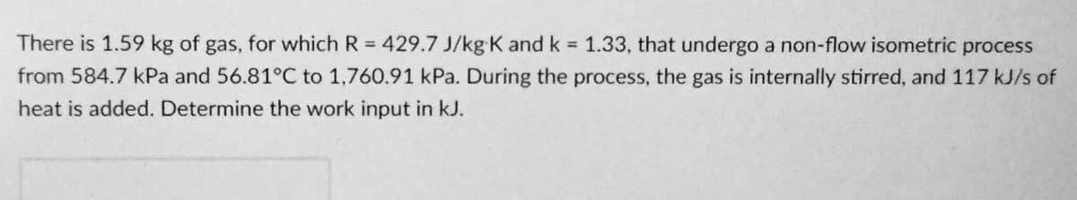 There is 1.59 kg of gas, for which R 429.7 J/kg K and k 1.33, that undergo a non-flow isometric process
from 584.7 kPa and 56.81°C to 1,760.91 kPa. During the process, the gas is internally stirred, and 117 kJ/s of
heat is added. Determine the work input in kJ.
