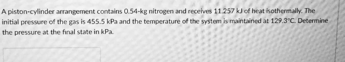 A piston-cylinder arrangement contains 0.54-kg nitrogen and receives 11.257 kJ of heat isothermally. The
initial pressure of the gas is 455.5 kPa and the temperature of the system is maintained at 129.3°C. Determine
the pressure at the final state in kPa.
