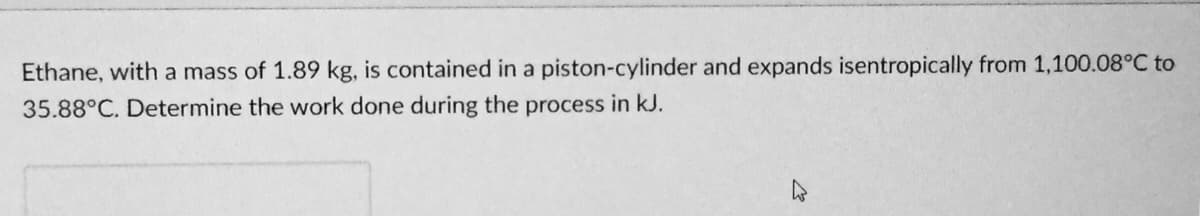 Ethane, with a mass of 1.89 kg, is contained in a piston-cylinder and expands isentropically from 1,100.08°C to
35.88°C. Determine the work done during the process in kJ.
