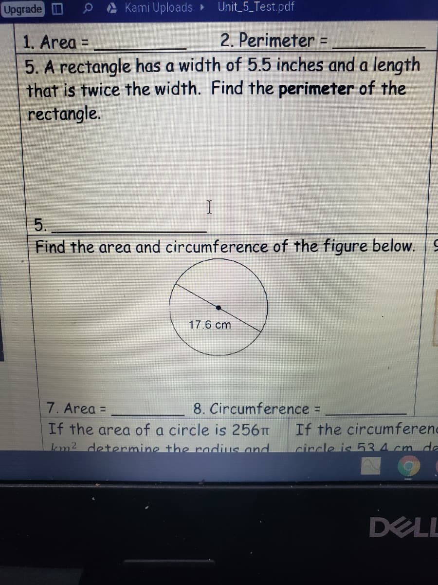 Upgrade D
OA Kami Uploads »
Unit_5_Test.pdf
1. Area =
2. Perimeter =
%3D
5. A rectangle has a width of 5.5 inches and a length
that is twice the width. Find the perimeter of the
rectangle.
5.
Find the area and circumference of the figure below. 9
17.6 cm
7. Area =
8. Circumference =
If the area of a circle is 256T
km2 determine the radius and
If the circumferenc
circle is 534 cm dle
DEL
