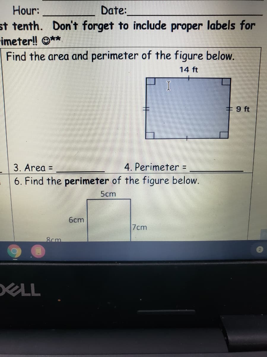 Hour:
Date:
st tenth. Don't forget to include proper labels for
-imeter! O**
Find the area and perimeter of the figure below.
14 ft
#9 ft
3. Area =
4. Perimeter =
6. Find the perimeter of the figure below.
5cm
6cm
7cm
8cm
LL
