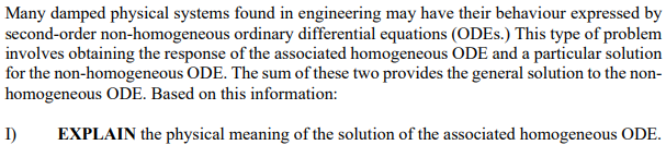 Many damped physical systems found in engineering may have their behaviour expressed by
second-order non-homogeneous ordinary differential equations (ODES.) This type of problem
involves obtaining the response of the associated homogeneous ODE and a particular solution
for the non-homogeneous ODE. The sum of these two provides the general solution to the non-
homogeneous ODE. Based on this information:
EXPLAIN the physical meaning of the solution of the associated homogeneous ODE.
I)