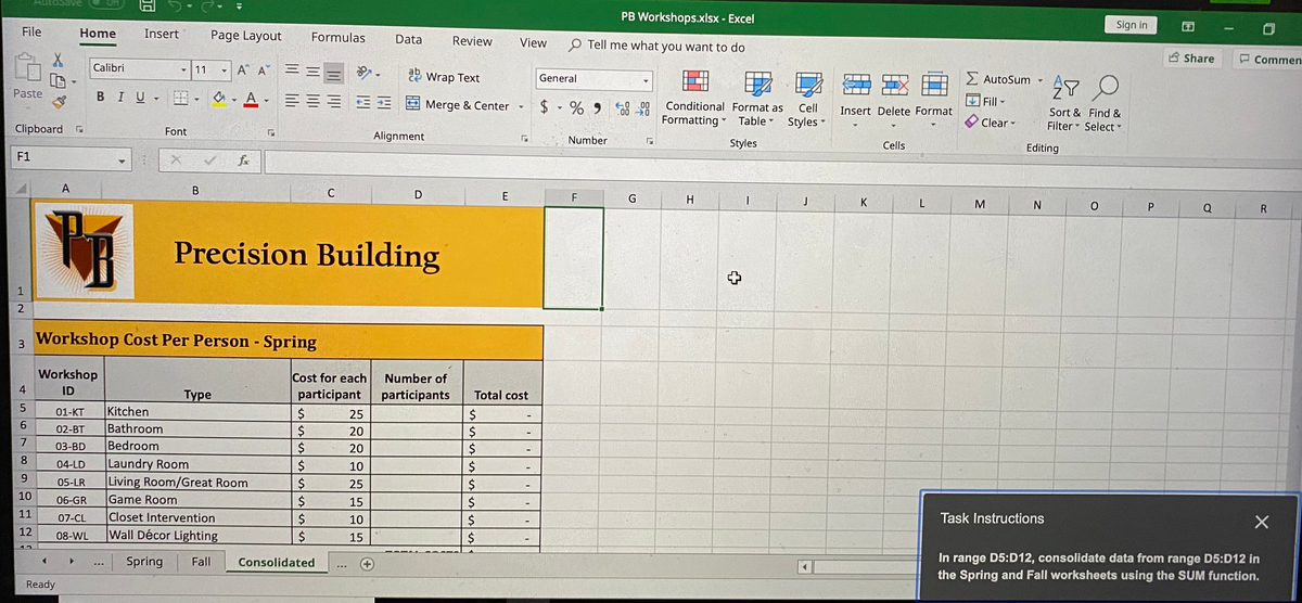 PB Workshops.xlsx - Excel
Sign in
File
Home
Insert
Page Layout
Formulas
Data
Review
View
O Tell me what you want to do
A Share
Commen
Calibri
11
A A =
2 Wrap Text
2 AutoSum
General
Paste
BIU - o-A EEE
E E Merge & Center
Fill-
$ % 9 58 28
E0 .00
00
Conditional Format as
Cell
Insert Delete Format
Formatting Table
Sort & Find &
Filter Select -
Styles
Clear -
Clipboard
Font
Alignment
Number
Styles
Cells
Editing
F1
fe
A
В
C
E
F
G
H.
J
K
M
Q
R
Precision Building
1
3 Workshop Cost Per Person - Spring
Workshop
Cost for each
participant
Number of
4
ID
Туре
participants
Total cost
Kitchen
Bathroom
Bedroom
Laundry Room
Living Room/Great Room
Game Room
01-KT
25
02-BT
20
7
03-BD
20
8.
04-LD
10
2$
9.
05-LR
$4
25
10
06-GR
15
2$
11
Closet Intervention
Wall Décor Lighting
07-CL
$4
10
Task Instructions
12
08-WL
2$
15
12
In range D5:D12, consolidate data from range D5:D12 in
the Spring and Fall worksheets using the SUM function.
Spring
Fall
Consolidated
Ready
日
P.
中
