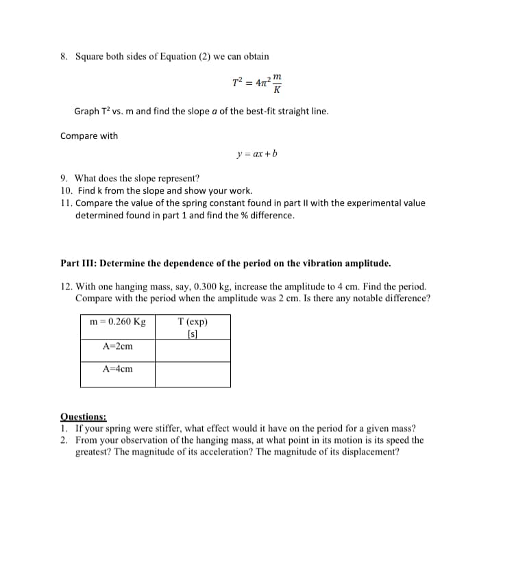 8. Square both sides of Equation (2) we can obtain
T2 = 47 !
K
m
Graph T? vs. m and find the slope a of the best-fit straight line.
Compare with
y = ax +b
9. What does the slope represent?
10. Find k from the slope and show your work.
11. Compare the value of the spring constant found in part Il with the experimental value
determined found in part 1 and find the % difference.
Part III: Determine the dependence of the period on the vibration amplitude.
12. With one hanging mass, say, 0.300 kg, increase the amplitude to 4 cm. Find the period.
Compare with the period when the amplitude was 2 cm. Is there any notable difference?
T (еxp)
(s)
m = 0.260 Kg
A=2cm
A=4cm
Questions:
1. If your spring were stiffer, what effect would it have on the period for a given mass?
2. From your observation of the hanging mass, at what point in its motion is its speed the
greatest? The magnitude of its acceleration? The magnitude of its displacement?
