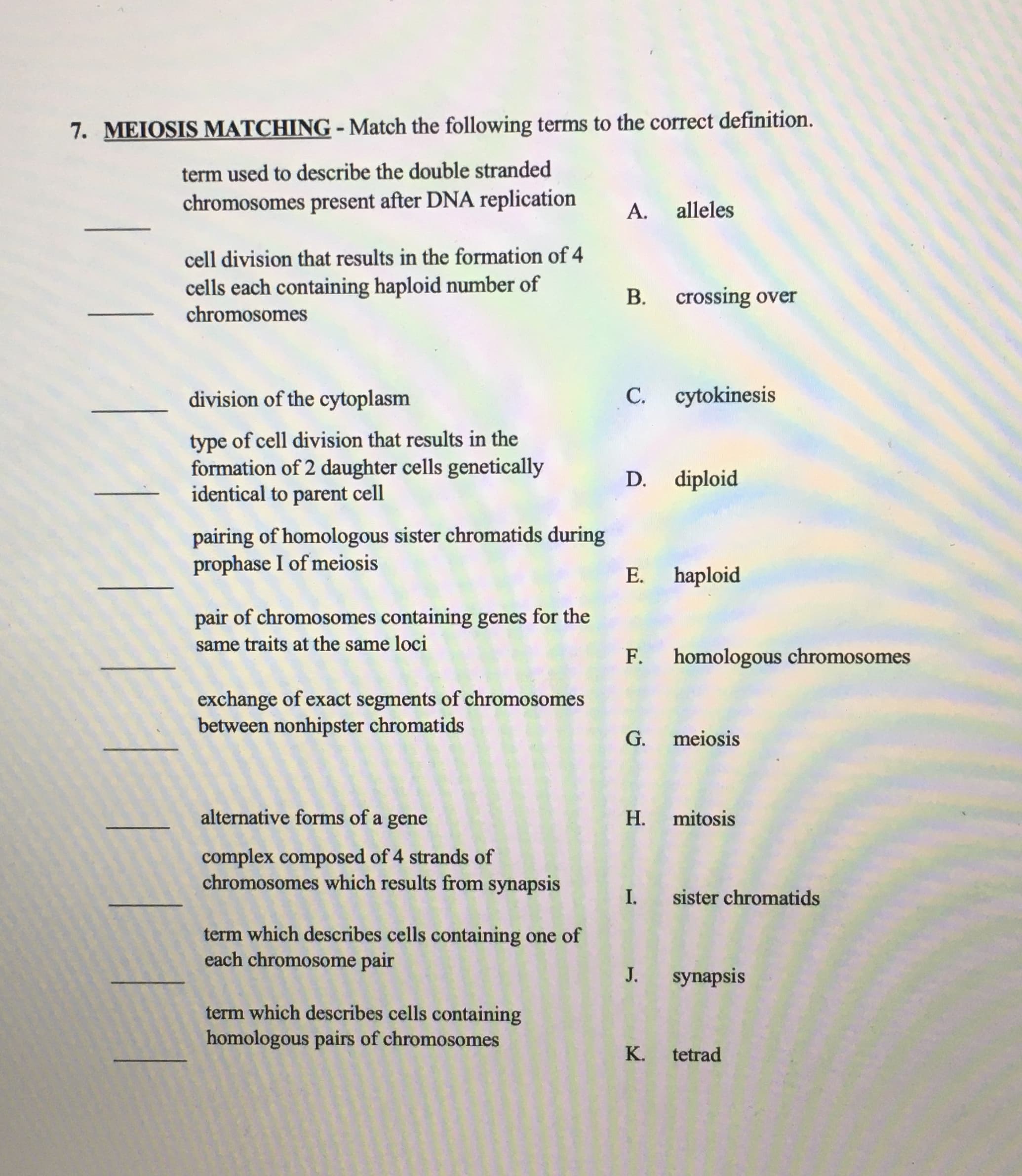 7. MEIOSIS MATCHING - Match the following terms to the correct definition.
term used to describe the double stranded
chromosomes present after DNA replication
А.
alleles
cell division that results in the formation of 4
cells each containing haploid number of
chromosomes
В.
crossing over
division of the cytoplasm
С.
cytokinesis
type of cell division that results in the
formation of 2 daughter cells genetically
identical to parent cell
D.
diploid
pairing of homologous sister chromatids during
prophase I of meiosis
Е.
haploid
pair of chromosomes containing genes for the
same traits at the same loci
F. homologous chromosomes
exchange of exact segments of chromosomes
between nonhipster chromatids
G.
meiosis
alternative forms of a gene
Н.
mitosis
complex composed of 4 strands of
chromosomes which results from synapsis
I. sister chromatids
term which describes cells containing one of
each chromosome pair
J. synapsis
term which describes cells containing
homologous pairs of chromosomes
K.
tetrad
