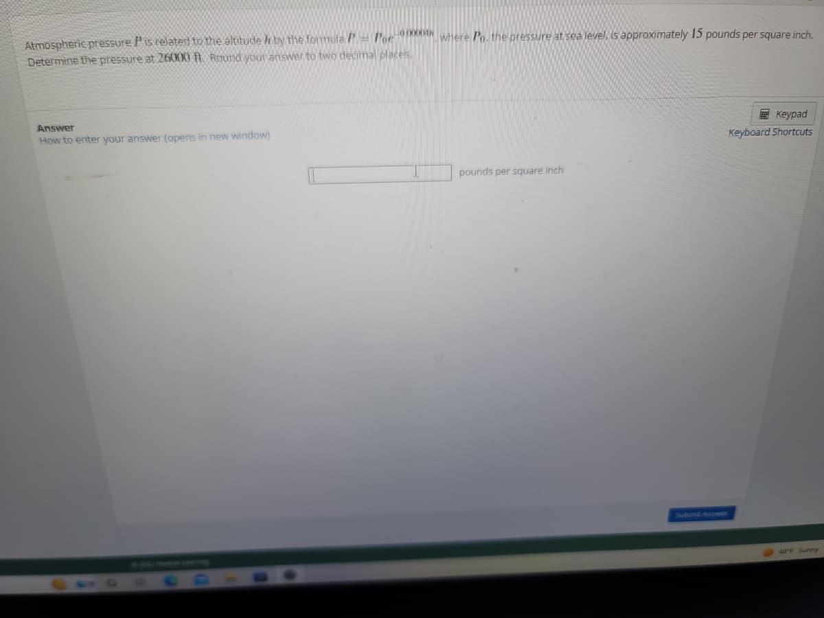 Atmospheric pressure is related to the altitude / by the formula P = Poe-000004 where Po, the pressure at sea level, is approximately 15 pounds per square inch.
Determine the pressure at 26000 ft. Round your answer to two decimal places.
Answer
How to enter your answer (opens in new window)
pounds per square inch
Keypad
Keyboard Shortcuts
48°F Sunny