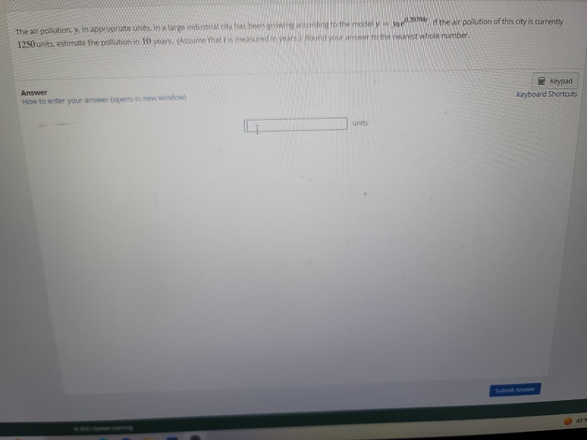 The air pollution, y, in appropriate units, in a large industrial city has been growing according to the model y voe020794 if the air pollution of this city is currently
1250 units, estimate the pollution in 10 years. (Assume that is measured in years.) Round your answer to the nearest whole number.
Answer
How to enter your answer (opens in new window)
units
Keypad
Keyboard Shortcuts
Submit Answer
45°F