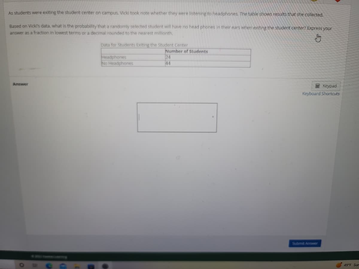 As students were exiting the student center on campus, Vicki took note whether they were listening to headphones. The table shows results that she collected.
Based on Vicki's data, what is the probability that a randomly selected student will have no head phones in their ears when exiting the student center? Express your
answer as a fraction in lowest terms or a decimal rounded to the nearest millionth.
Answer
O
Data for Students Exiting the Student Center
Headphones
No Headphones
Number of Students
24
44
Keypad
Keyboard Shortcuts
Submit Answer
49°F Sur