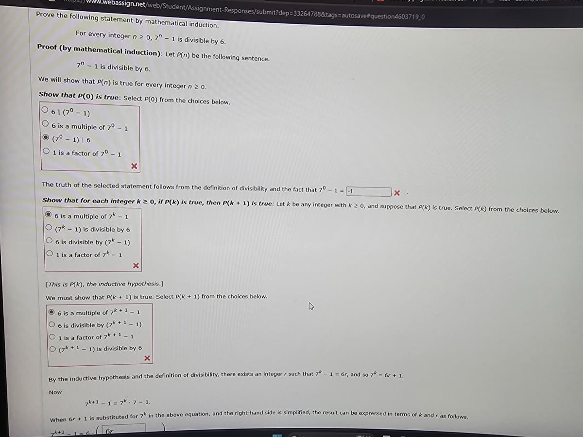 .webassign.net/web/Student/Assignment-Responses/submit?dep=33264788&tags=autosave#question4603719_0
Prove the following statement by mathematical induction.
For every integer n ≥ 0, 7 - 1 is divisible by 6.
Proof (by mathematical induction): Let P(n) be the following sentence.
7-1 is divisible by 6.
We will show that P(n) is true for every integer n ≥ 0.
Show that P(0) is true: Select P(0) from the choices below.
0 61 (7⁰1)
O 6 is a multiple of 70 - 1
(7⁰-1) 16
O 1 is a factor of 70 - 1
The truth of the selected statement follows from the definition of divisibility and the fact that 70-1 = -1
X
Show that for each integer k ≥ 0, if P(k) is true, then P(k+ 1) is true: Let k be any integer with k 2 0, and suppose that P(k) is true. Select P(K) from the choices below.
6 is a multiple of 7k - 1
O (7k 1) is divisible by 6
O 6 is divisible by (7k - 1)
O 1 is a factor of 7k - 1
X
Now
[This is P(K), the inductive hypothesis.]
We must show that P(k+ 1) is true. Select P(k+ 1) from the choices below.
Ⓒ6 is a multiple of 7k +1 -1.
O 6 is divisible by (7k+11)
O 1 is a factor of 7k +1 -1.
O (7k+11) is divisible by 6
X
6.67
X
By the inductive hypothesis and the definition of divisibility, there exists an integer r such that 7k - 1 = 6r, and so 7k = 6r + 1.
4
7k+1 -1 =7k. 7-1.
When 6r + 1 is substituted for 7K in the above equation, and the right-hand side is simplified, the result can be expressed in terms of k and r as follows.
7k+1 -1