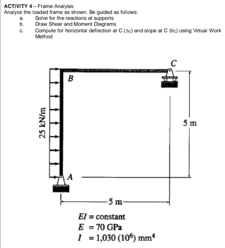 ACTIVITY 4- Frame Analysis
Analyze the loaded frame as shown. Be guided as follows:
Solve for the reactions at supports
Draw Shear and Moment Diagrams
Compute for horizontal deflection at C (Ac) and slope at C (Oc) using Virtual Work
Method
а.
b.
c.
B
5 m
A
-5 m-
El = constant
E
70 GPa
%3D
I = 1,030 (106) mm*
%3D
25 kN/m
