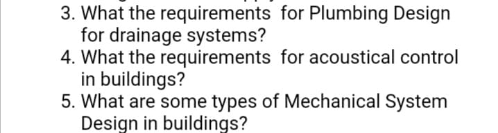 3. What the requirements for Plumbing Design
for drainage systems?
4. What the requirements for acoustical control
in buildings?
5. What are some types of Mechanical System
Design in buildings?
