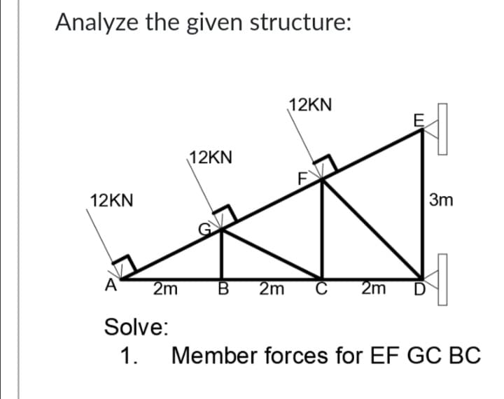 Analyze the given structure:
12KN
E
12KN
12KN
3m
A
2m
2m
2m
D
Solve:
1.
Member forces for EF GC BC
