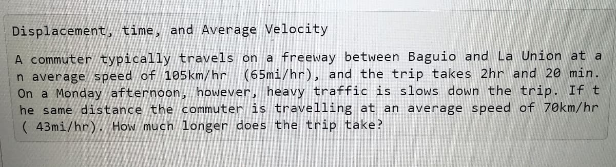 Displacement, time, and Average Velocity
A commuter typically travels on a freeway between Baguio and La Union at a
n average speed of 105km/hr
On a Monday afternoon, however, heavy traffic is slows down the trip. If t
he same distance the commuter is travelling at an average speed of 70km/hr
( 43mi/hr). How much longer does the trip take?
(65mi/hr), and the trip takes 2hr and 20 min.
